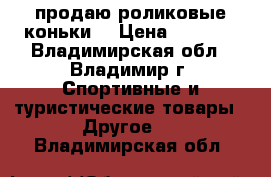 продаю роликовые коньки  › Цена ­ 4 000 - Владимирская обл., Владимир г. Спортивные и туристические товары » Другое   . Владимирская обл.